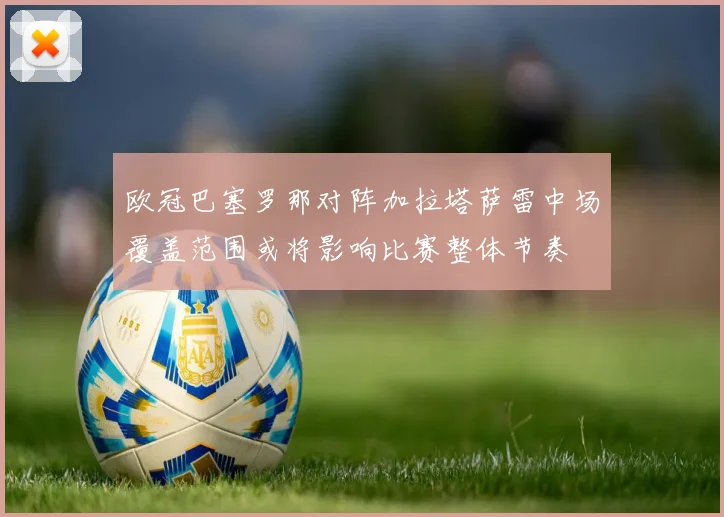 欧冠巴塞罗那对阵加拉塔萨雷中场覆盖范围或将影响比赛整体节奏