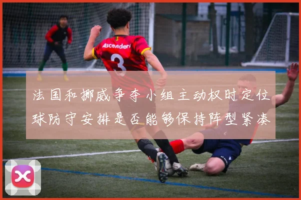 法国和挪威争夺小组主动权时定位球防守安排是否能够保持阵型紧凑