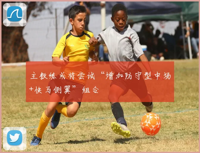 主教练或将尝试“增加防守型中场+快马侧翼”组合