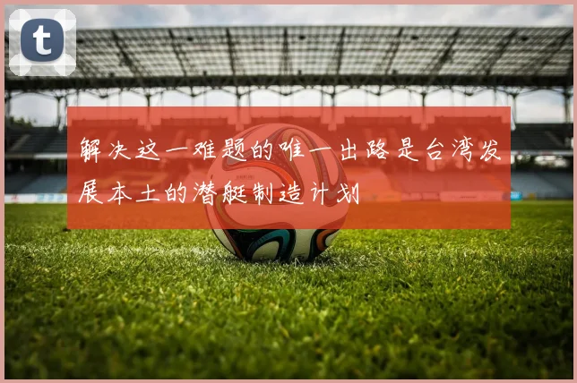 解决这一难题的唯一出路是台湾发展本土的潜艇制造计划