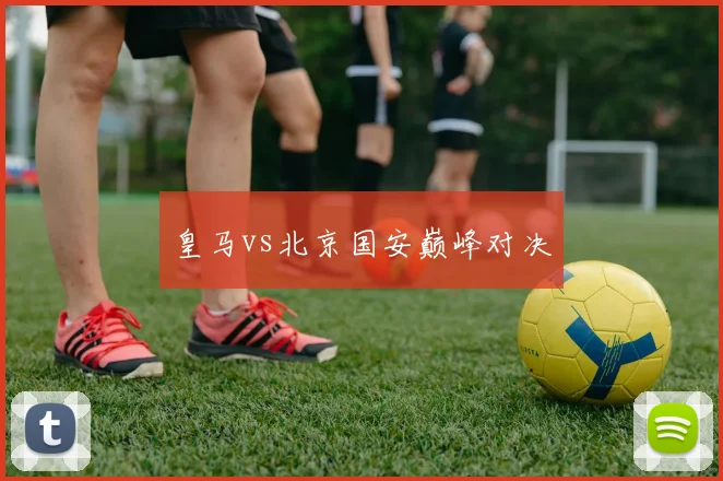 皇马vs北京国安巅峰对决
