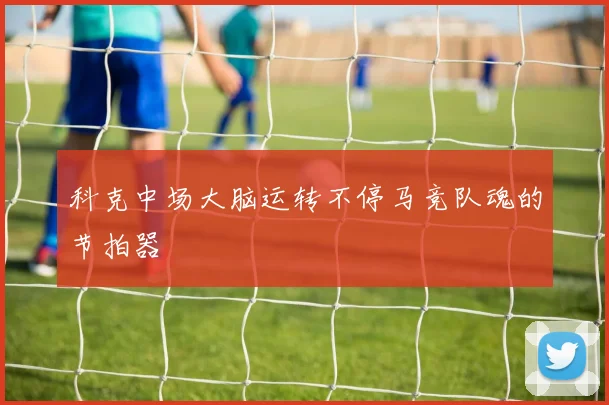 科克中场大脑运转不停马竞队魂的节拍器