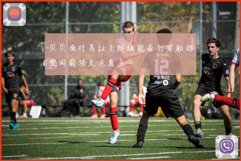 贝贝面对乌拉圭防线能否打穿肋部空间前场支点看点