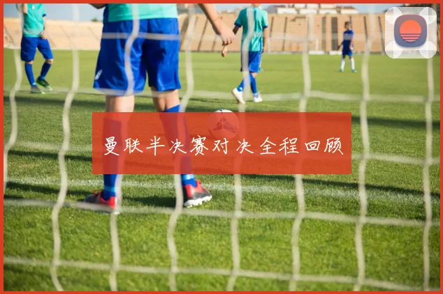 曼联半决赛对决全程回顾