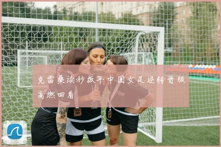 克雷桑读秒扳平中国女足逆转晋级高燃回看