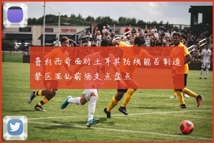 普利西奇面对土耳其防线能否制造禁区混乱前场支点盘点