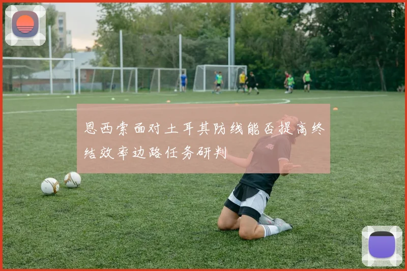 恩西索面对土耳其防线能否提高终结效率边路任务研判