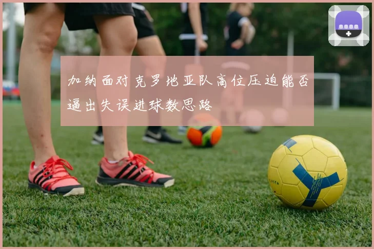 加纳面对克罗地亚队高位压迫能否逼出失误进球数思路