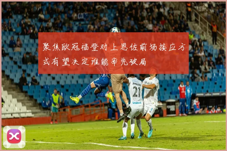 聚焦欧冠福登对上恩佐前场接应方式有望决定谁能率先破局