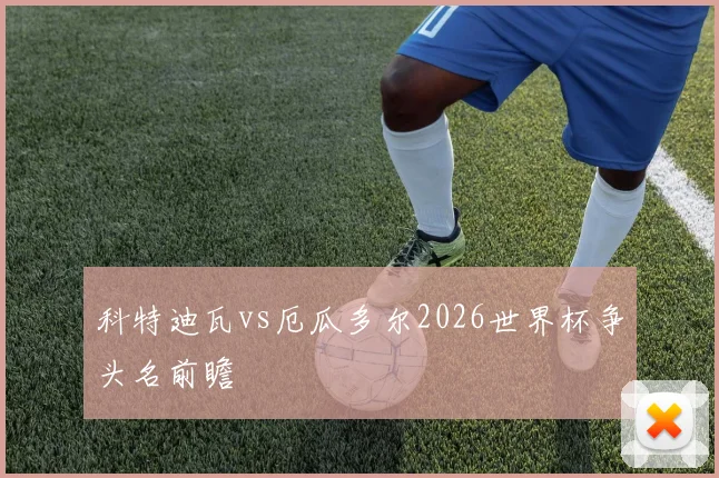 科特迪瓦vs厄瓜多尔2026世界杯争头名前瞻
