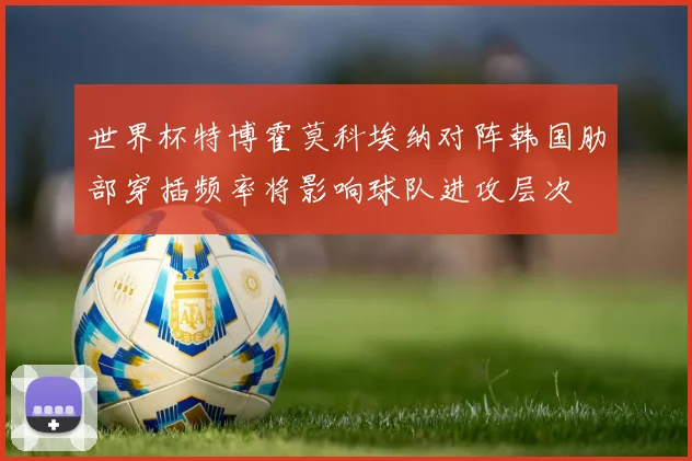 世界杯特博霍莫科埃纳对阵韩国肋部穿插频率将影响球队进攻层次