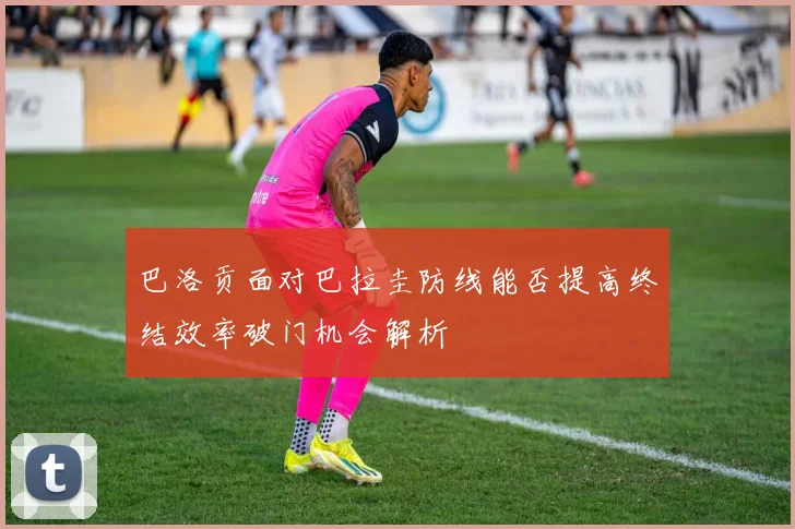 巴洛贡面对巴拉圭防线能否提高终结效率破门机会解析