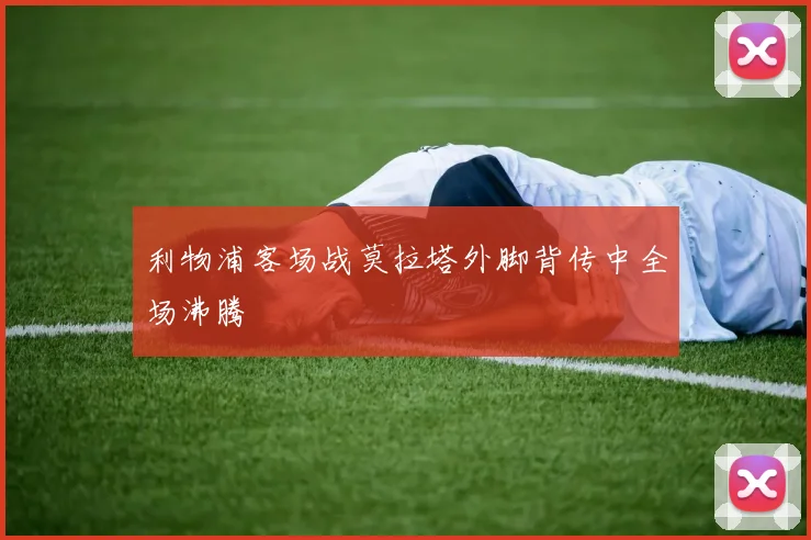 利物浦客场战莫拉塔外脚背传中全场沸腾