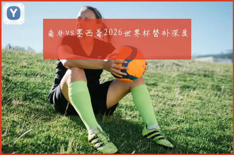 南非vs墨西哥2026世界杯替补深度