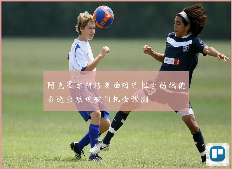 阿克图尔科格鲁面对巴拉圭防线能否送出助攻破门机会预测