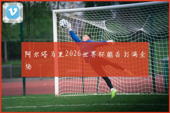 阿尔塔马里2026世界杯能否打满全场