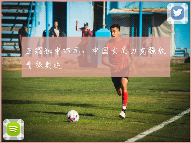 王霜独中四元，中国女足力克强敌晋级奥运