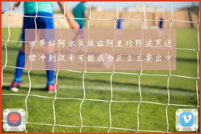世界杯阿尔莫埃兹阿里对阵波黑连续冲刺效率可能成为反击主要出口