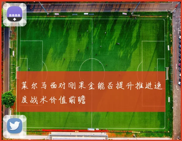 莱尔马面对刚果金能否提升推进速度战术价值前瞻