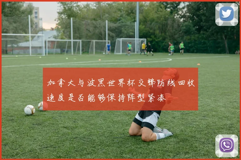 加拿大与波黑世界杯交锋防线回收速度是否能够保持阵型紧凑