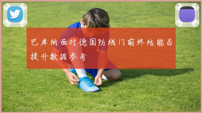 巴库纳面对德国防线门前终结能否提升数据参考