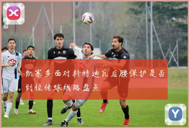 凯塞多面对科特迪瓦后腰保护是否到位传球线路盘点