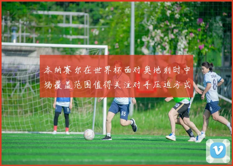 本纳赛尔在世界杯面对奥地利时中场覆盖范围值得关注对手压迫方式