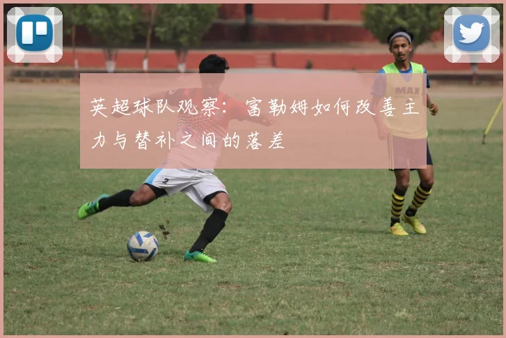 英超球队观察：富勒姆如何改善主力与替补之间的落差
