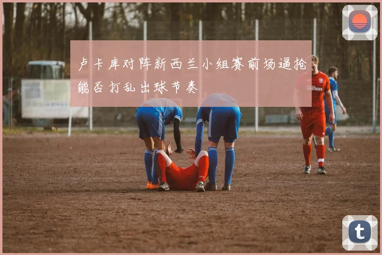 卢卡库对阵新西兰小组赛前场逼抢能否打乱出球节奏