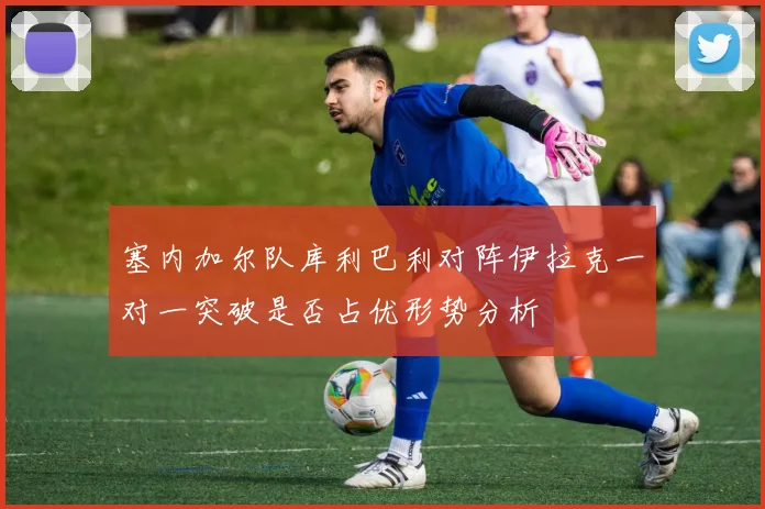 塞内加尔队库利巴利对阵伊拉克一对一突破是否占优形势分析