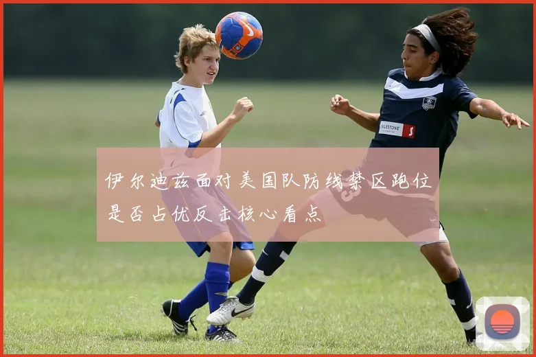 伊尔迪兹面对美国队防线禁区跑位是否占优反击核心看点
