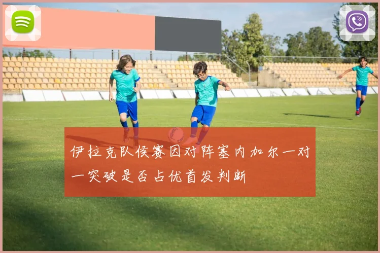 伊拉克队侯赛因对阵塞内加尔一对一突破是否占优首发判断