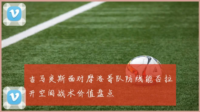 吉马良斯面对摩洛哥队防线能否拉开空间战术价值盘点