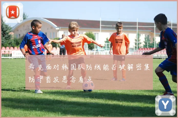 希克面对韩国队防线能否破解密集防守首发悬念看点