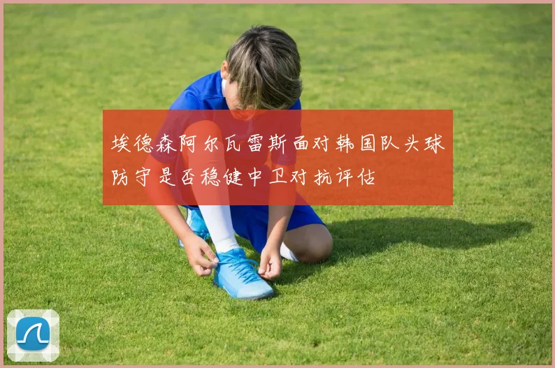 埃德森阿尔瓦雷斯面对韩国队头球防守是否稳健中卫对抗评估