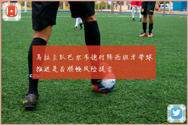 乌拉圭队巴尔韦德对阵西班牙带球推进是否顺畅风险提示