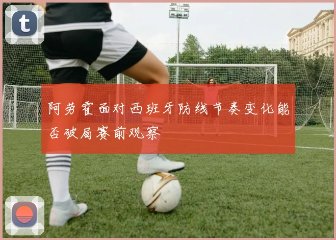 阿劳霍面对西班牙防线节奏变化能否破局赛前观察