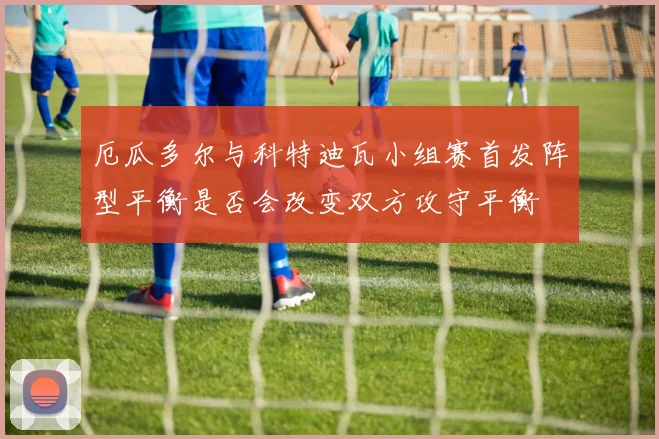 厄瓜多尔与科特迪瓦小组赛首发阵型平衡是否会改变双方攻守平衡