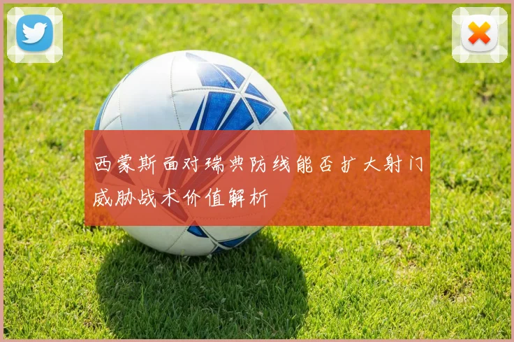 西蒙斯面对瑞典防线能否扩大射门威胁战术价值解析