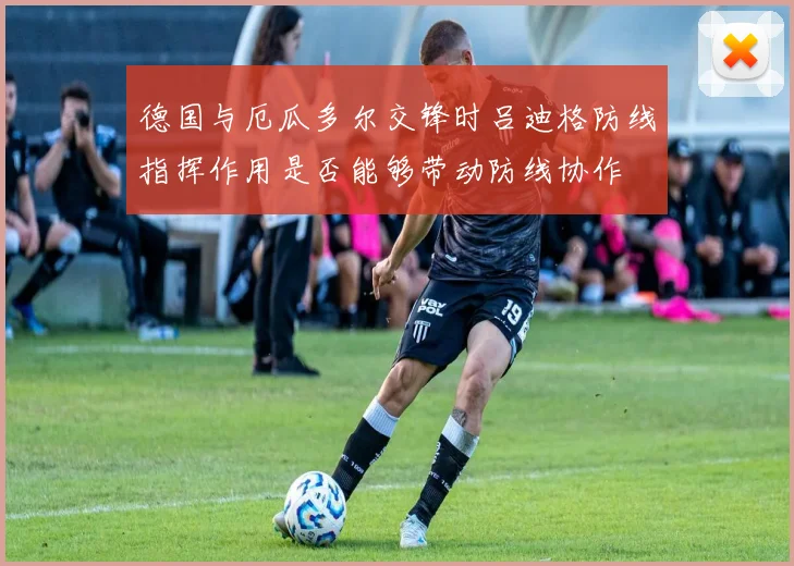 德国与厄瓜多尔交锋时吕迪格防线指挥作用是否能够带动防线协作