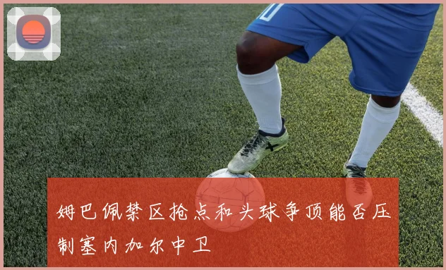 姆巴佩禁区抢点和头球争顶能否压制塞内加尔中卫