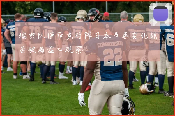 瑞典队伊萨克对阵日本节奏变化能否破局盘口观察