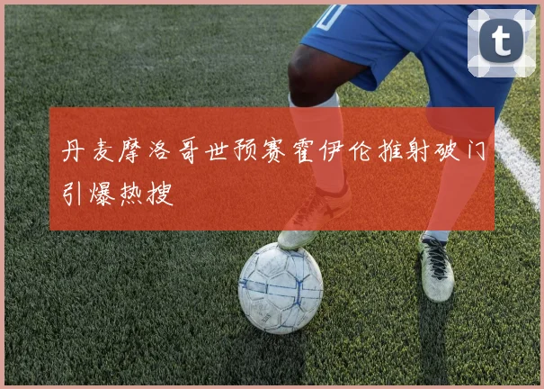 丹麦摩洛哥世预赛霍伊伦推射破门引爆热搜