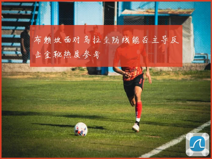 布赖坎面对乌拉圭防线能否主导反击金靴热度参考